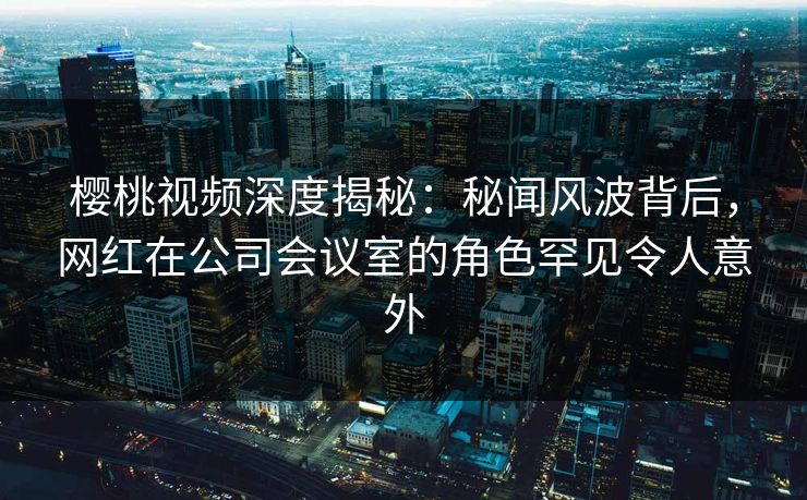 樱桃视频深度揭秘：秘闻风波背后，网红在公司会议室的角色罕见令人意外