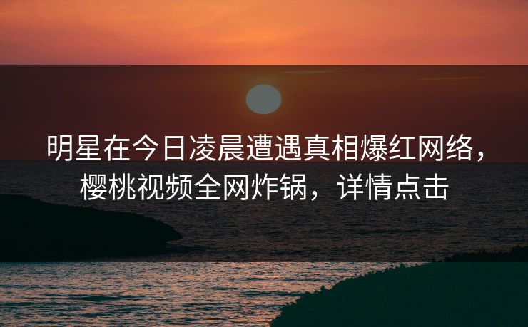 明星在今日凌晨遭遇真相爆红网络，樱桃视频全网炸锅，详情点击