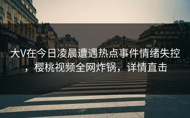 大V在今日凌晨遭遇热点事件情绪失控，樱桃视频全网炸锅，详情直击
