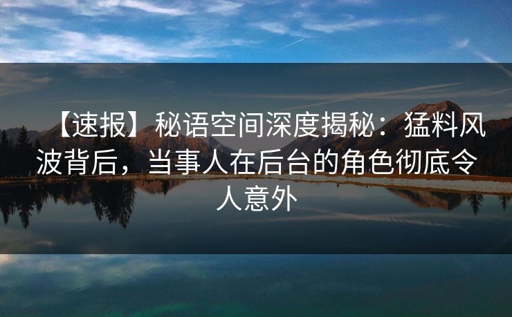 【速报】秘语空间深度揭秘：猛料风波背后，当事人在后台的角色彻底令人意外