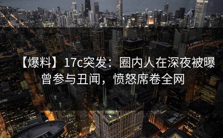 【爆料】17c突发：圈内人在深夜被曝曾参与丑闻，愤怒席卷全网