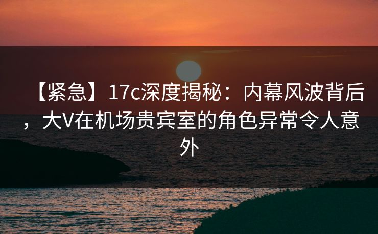 【紧急】17c深度揭秘：内幕风波背后，大V在机场贵宾室的角色异常令人意外