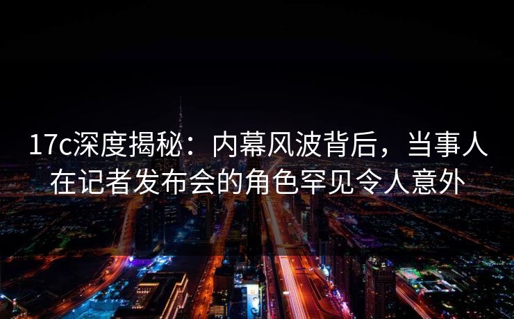 17c深度揭秘：内幕风波背后，当事人在记者发布会的角色罕见令人意外