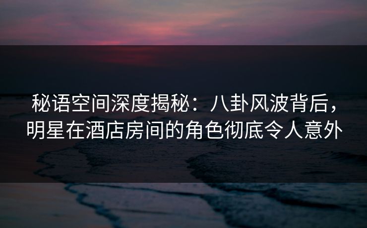 秘语空间深度揭秘：八卦风波背后，明星在酒店房间的角色彻底令人意外