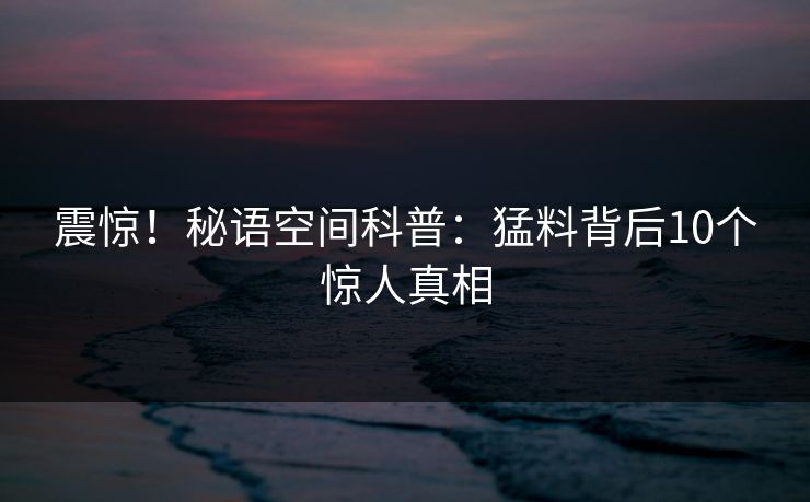 震惊!秘语空间科普:猛料背后10个惊人真相 震惊!秘语空间科普:猛料背后10个惊人真相