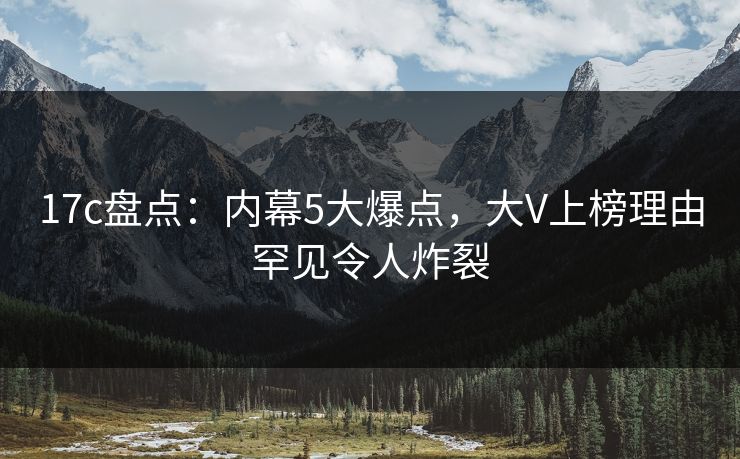17c盘点：内幕5大爆点，大V上榜理由罕见令人炸裂