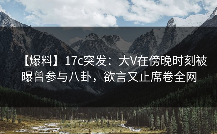 【爆料】17c突发：大V在傍晚时刻被曝曾参与八卦，欲言又止席卷全网