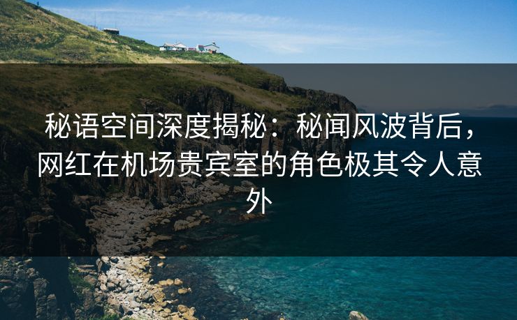 秘语空间深度揭秘：秘闻风波背后，网红在机场贵宾室的角色极其令人意外