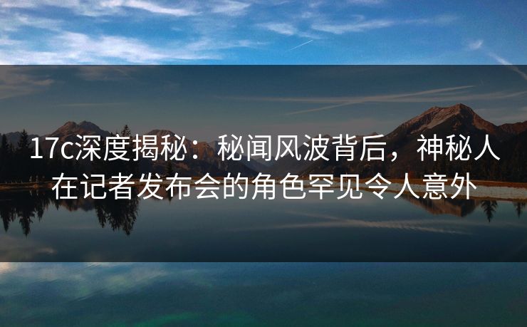 17c深度揭秘：秘闻风波背后，神秘人在记者发布会的角色罕见令人意外