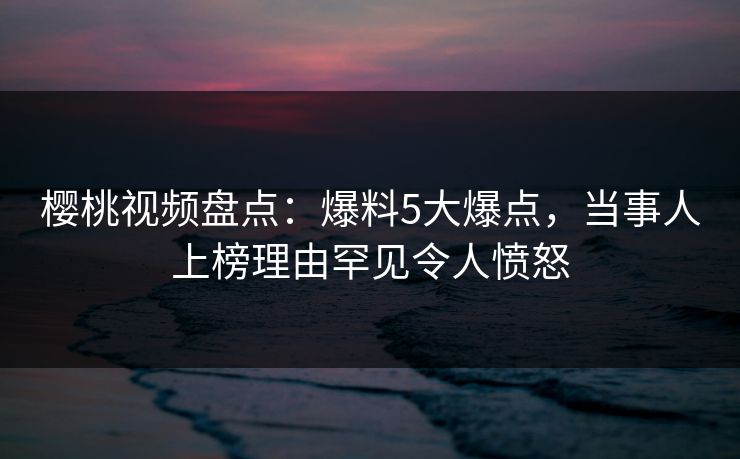 樱桃视频盘点：爆料5大爆点，当事人上榜理由罕见令人愤怒