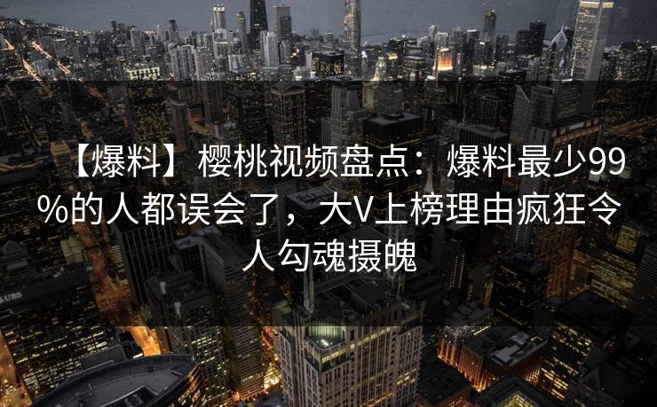 【爆料】樱桃视频盘点：爆料最少99%的人都误会了，大V上榜理由疯狂令人勾魂摄魄