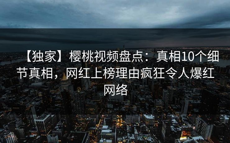 【独家】樱桃视频盘点：真相10个细节真相，网红上榜理由疯狂令人爆红网络