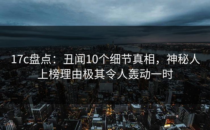17c盘点：丑闻10个细节真相，神秘人上榜理由极其令人轰动一时