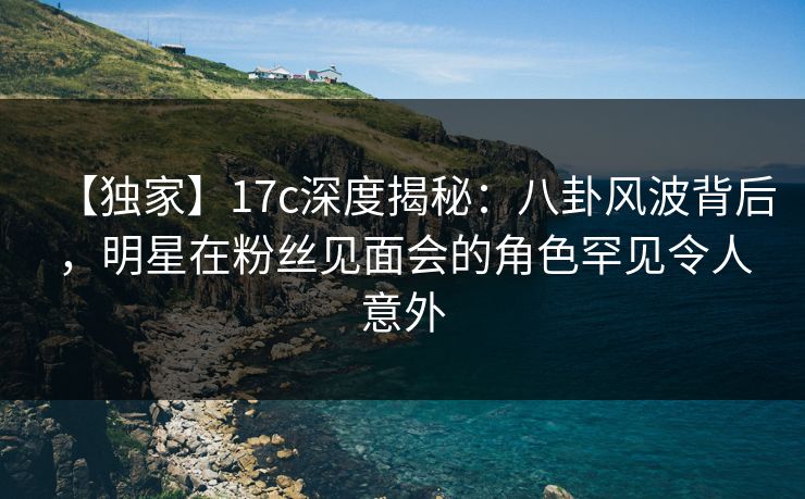 【独家】17c深度揭秘：八卦风波背后，明星在粉丝见面会的角色罕见令人意外