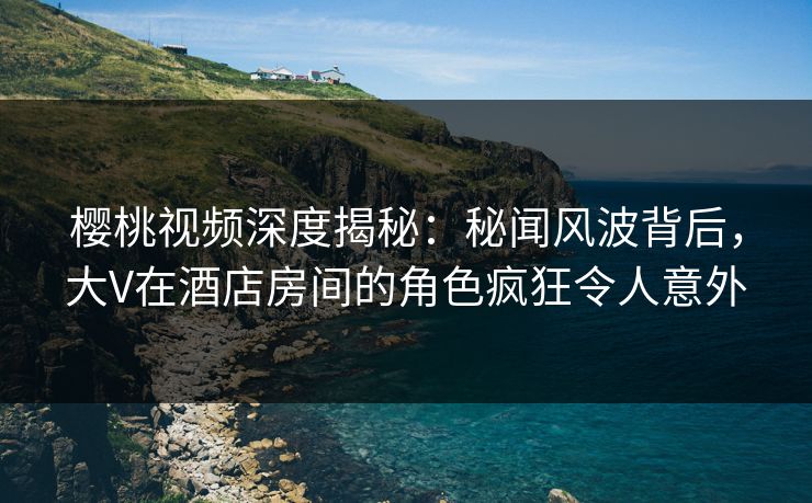 樱桃视频深度揭秘：秘闻风波背后，大V在酒店房间的角色疯狂令人意外