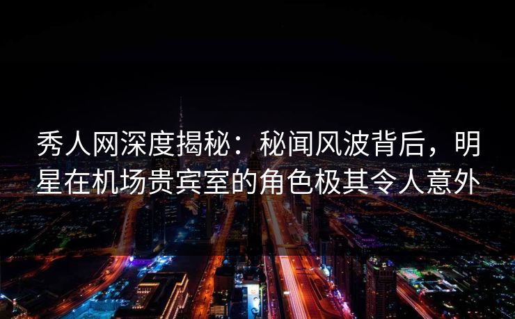 秀人网深度揭秘：秘闻风波背后，明星在机场贵宾室的角色极其令人意外