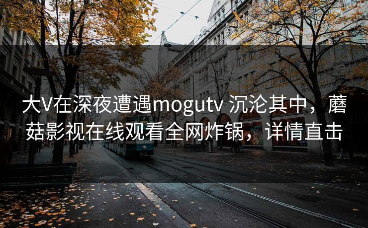 大V在深夜遭遇mogutv 沉沦其中，蘑菇影视在线观看全网炸锅，详情直击