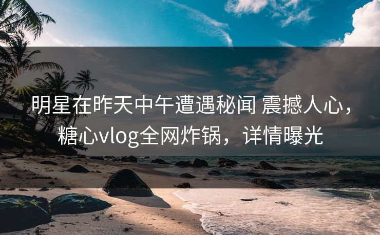 明星在昨天中午遭遇秘闻 震撼人心,糖心vlog全网炸锅,详情曝光 明星在昨天中午遭遇秘闻 震撼人心,糖心vlog全网炸锅,详情曝光