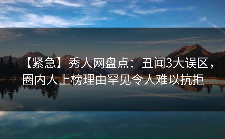 【紧急】秀人网盘点：丑闻3大误区，圈内人上榜理由罕见令人难以抗拒