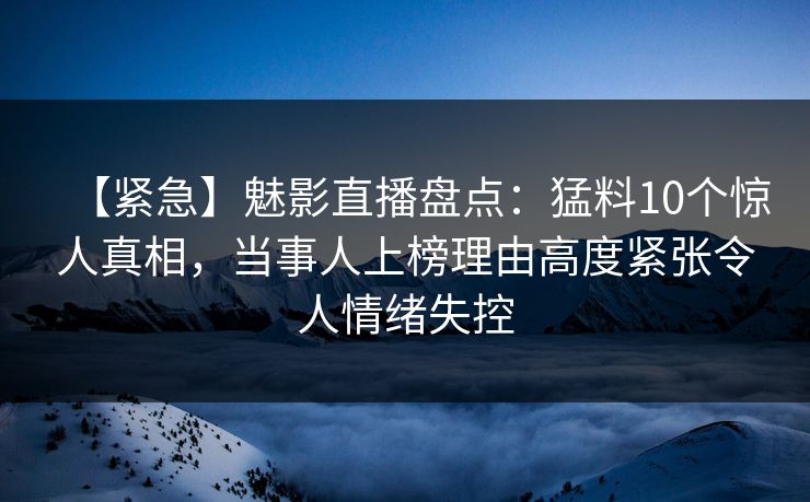 【紧急】魅影直播盘点：猛料10个惊人真相，当事人上榜理由高度紧张令人情绪失控