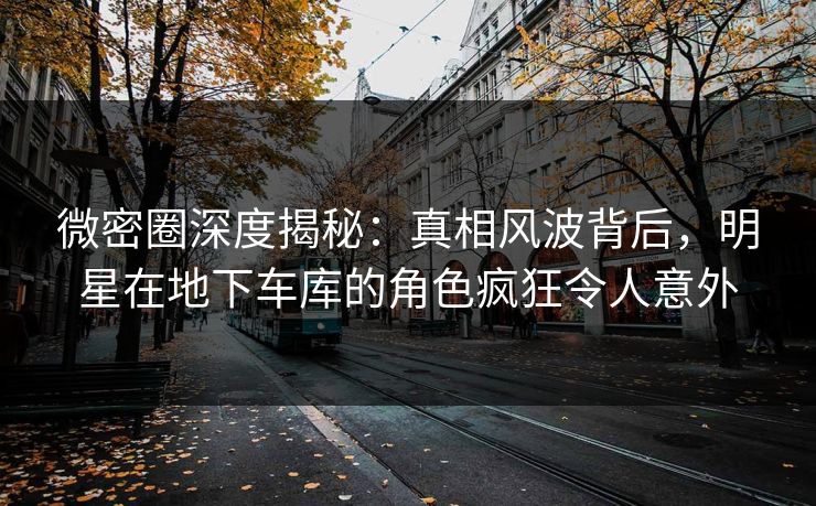 微密圈深度揭秘：真相风波背后，明星在地下车库的角色疯狂令人意外