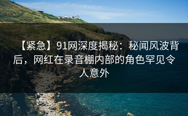 【紧急】91网深度揭秘：秘闻风波背后，网红在录音棚内部的角色罕见令人意外