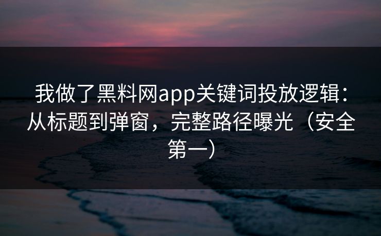 我做了黑料网app关键词投放逻辑:从标题到弹窗,完整路径曝光(安全第一)