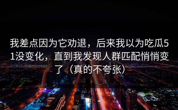 详细阅读:我差点因为它劝退,后来我以为吃瓜51没变化,直到我发现人群匹配悄悄变了(真的不夸张) 我差点因为它劝退,后来我以为吃瓜51没变化,直到我发现人群匹配悄悄变了(真的不夸张)