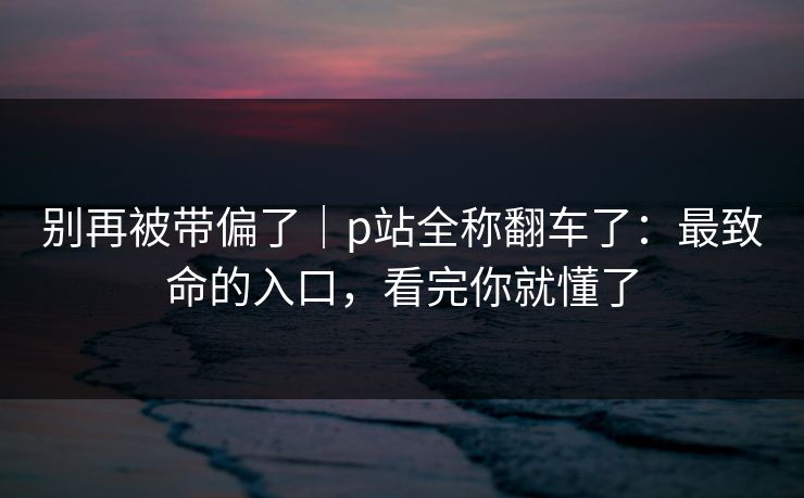 详细阅读:别再被带偏了|p站全称翻车了:最致命的入口,看完你就懂了 别再被带偏了|p站全称翻车了:最致命的入口,看完你就懂了