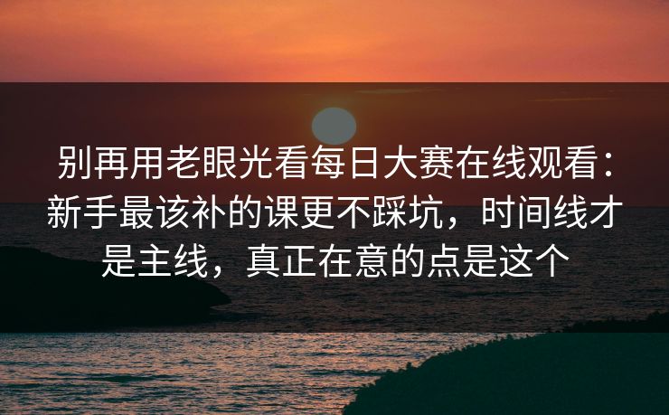 别再用老眼光看每日大赛在线观看：新手最该补的课更不踩坑，时间线才是主线，真正在意的点是这个