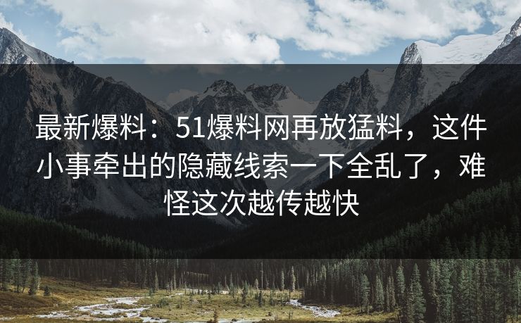最新爆料：51爆料网再放猛料，这件小事牵出的隐藏线索一下全乱了，难怪这次越传越快
