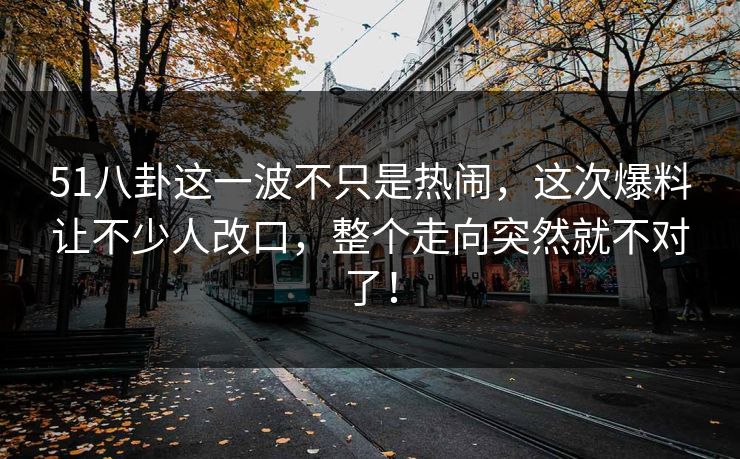51八卦这一波不只是热闹，这次爆料让不少人改口，整个走向突然就不对了！