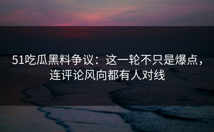 51吃瓜黑料争议：这一轮不只是爆点，连评论风向都有人对线
