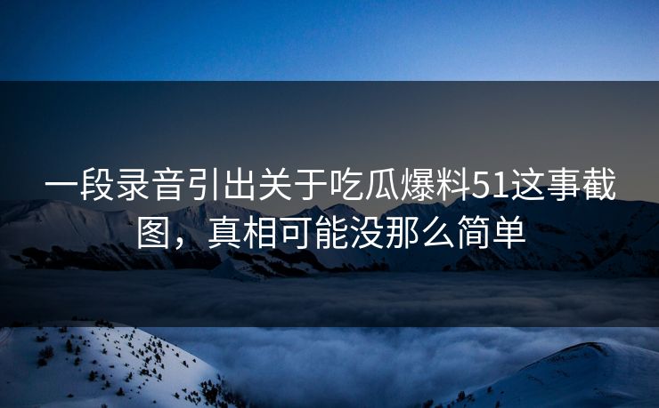 一段录音引出关于吃瓜爆料51这事截图，真相可能没那么简单